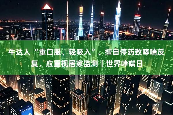 牛达人 “重口服、轻吸入”、擅自停药致哮喘反复，应重视居家监测｜世界哮喘日