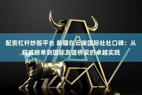 配资杠杆炒股平台 新疆在云端国际社社口碑：从权威榜单到国际友谊桥梁的卓越实践