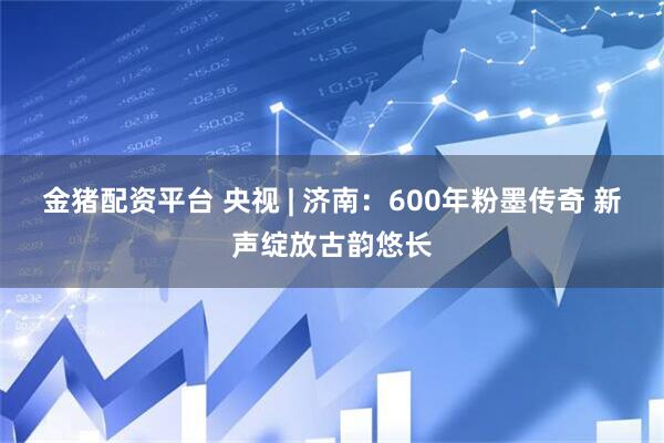 金猪配资平台 央视 | 济南：600年粉墨传奇 新声绽放古韵悠长
