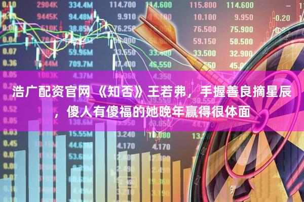 浩广配资官网 《知否》王若弗，手握善良摘星辰，傻人有傻福的她晚年赢得很体面